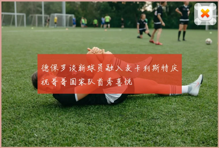 德保罗谈新球员融入麦卡利斯特庆祝哥哥国家队首秀喜悦