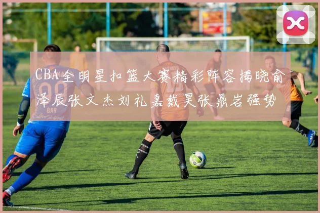 CBA全明星扣篮大赛精彩阵容揭晓俞泽辰张文杰刘礼嘉戴昊张鼎岩强势参赛