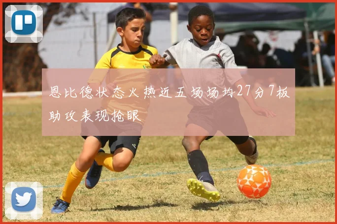 恩比德状态火热近五场场均27分7板助攻表现抢眼