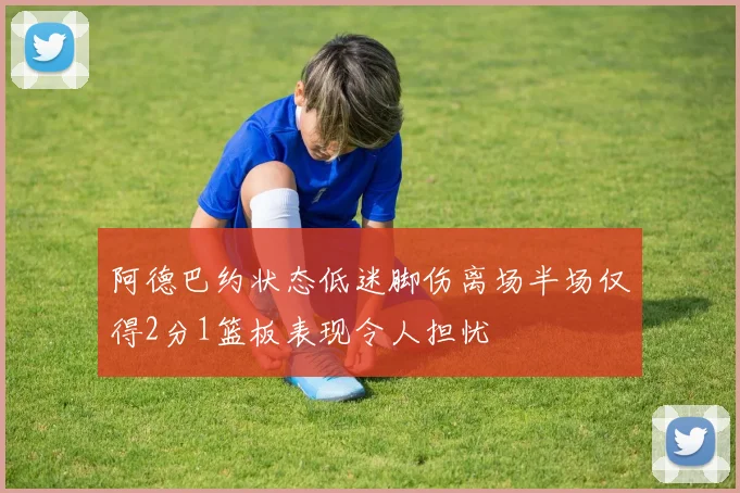 阿德巴约状态低迷脚伤离场半场仅得2分1篮板表现令人担忧