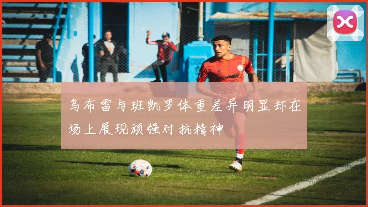 乌布雷与班凯罗体重差异明显却在场上展现顽强对抗精神