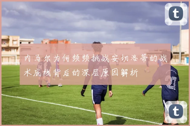 内马尔为何频频挑战安切洛蒂的战术底线背后的深层原因解析