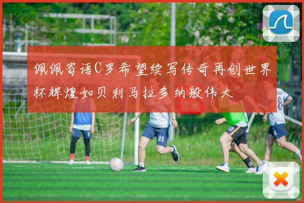 佩佩寄语C罗希望续写传奇再创世界杯辉煌如贝利马拉多纳般伟大