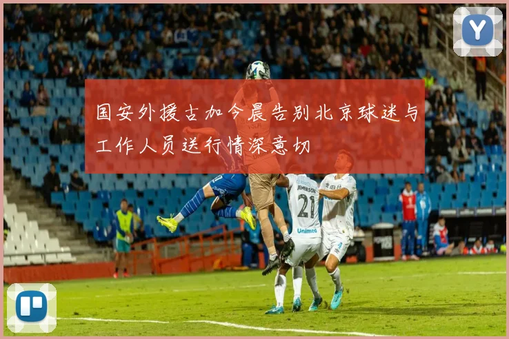 国安外援古加今晨告别北京球迷与工作人员送行情深意切