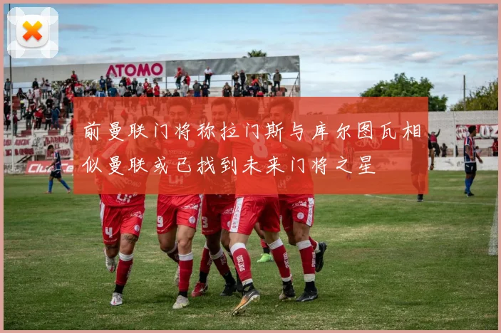 前曼联门将称拉门斯与库尔图瓦相似曼联或已找到未来门将之星