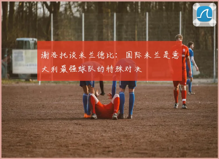 谢洛托谈米兰德比：国际米兰是意大利最强球队的特殊对决