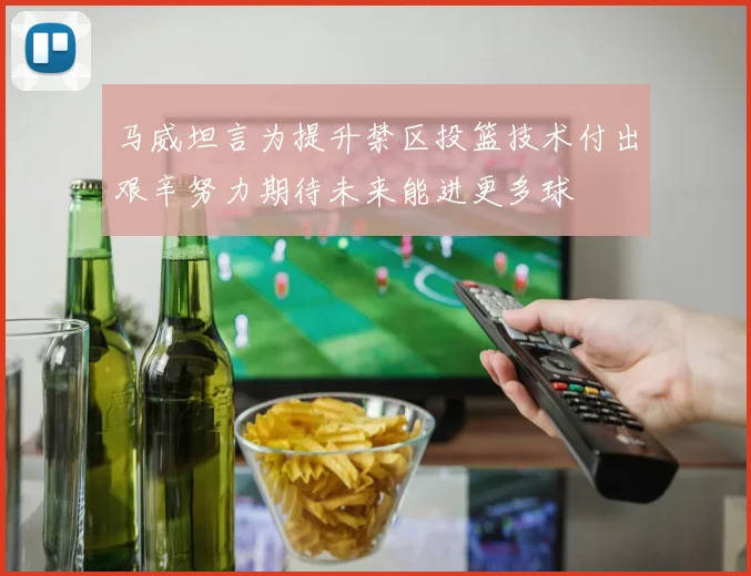 马威坦言为提升禁区投篮技术付出艰辛努力期待未来能进更多球
