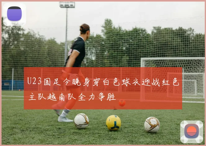U23国足今晚身穿白色球衣迎战红色主队越南队全力争胜