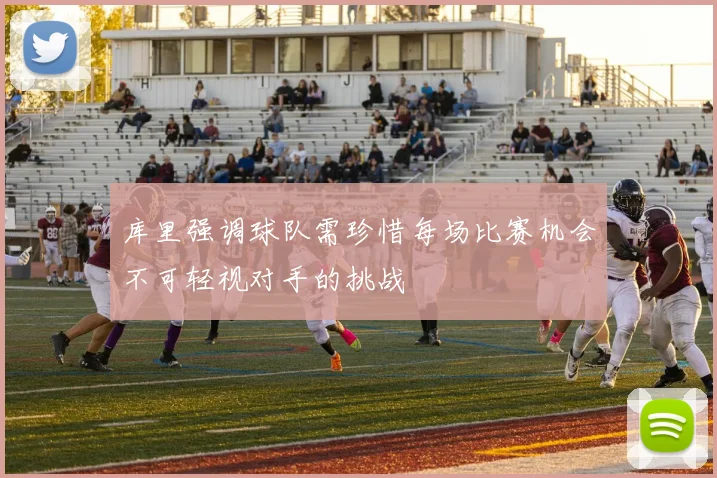 库里强调球队需珍惜每场比赛机会不可轻视对手的挑战