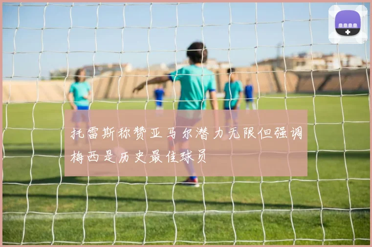 托雷斯称赞亚马尔潜力无限但强调梅西是历史最佳球员