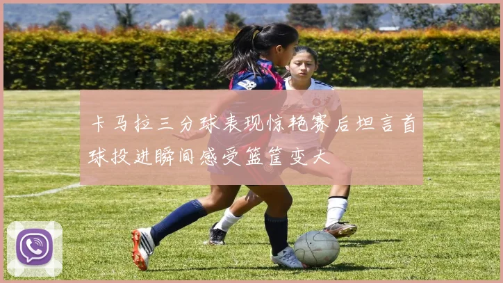 卡马拉三分球表现惊艳赛后坦言首球投进瞬间感受篮筐变大