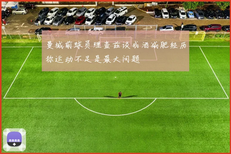 曼城前球员理查兹谈戒酒减肥经历称运动不足是最大问题