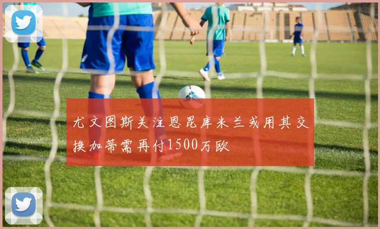 尤文图斯关注恩昆库米兰或用其交换加蒂需再付1500万欧