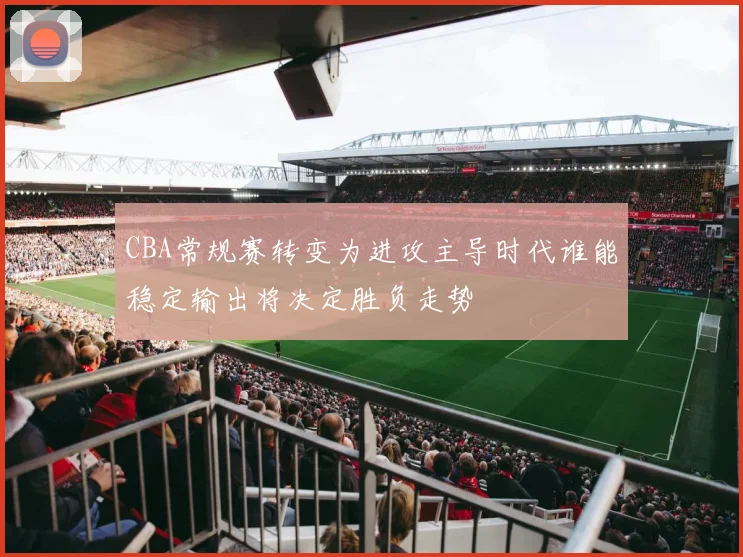 CBA常规赛转变为进攻主导时代谁能稳定输出将决定胜负走势