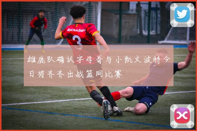 雄鹿队确认字母哥与小凯文波特今日将齐齐出战篮网比赛