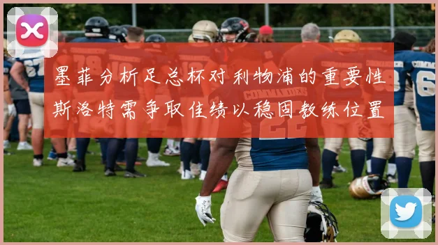 墨菲分析足总杯对利物浦的重要性斯洛特需争取佳绩以稳固教练位置