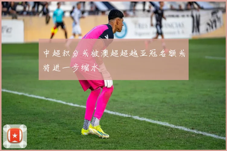 中超积分或被澳超超越亚冠名额或将进一步缩水