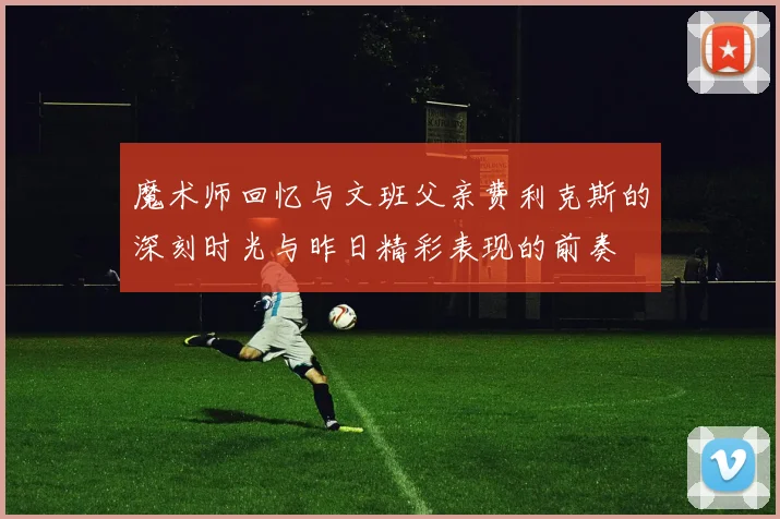 魔术师回忆与文班父亲费利克斯的深刻时光与昨日精彩表现的前奏