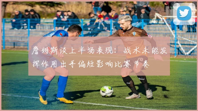 詹姆斯谈上半场表现：战术未能发挥作用出手偏短影响比赛节奏