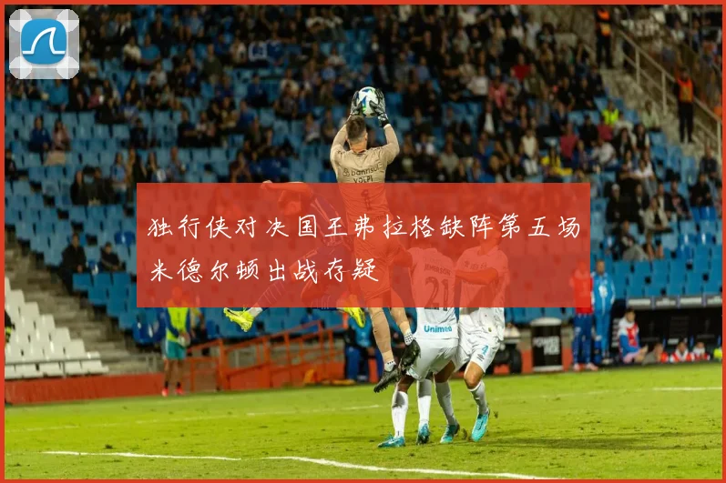 独行侠对决国王弗拉格缺阵第五场米德尔顿出战存疑