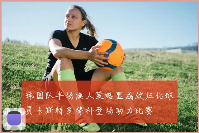 韩国队半场换人策略显成效归化球员卡斯特罗替补登场助力比赛