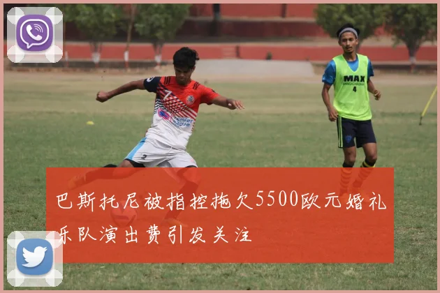 巴斯托尼被指控拖欠5500欧元婚礼乐队演出费引发关注