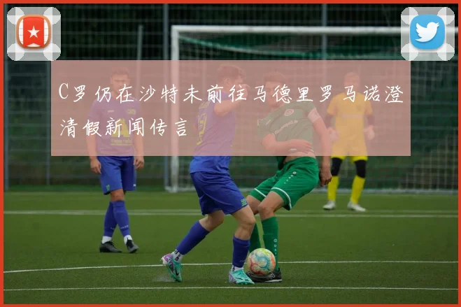 C罗仍在沙特未前往马德里罗马诺澄清假新闻传言